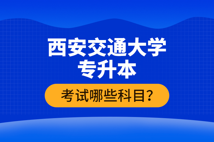 西安交通大學(xué)專升本考試哪些科目？