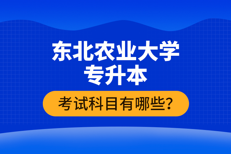 東北農(nóng)業(yè)大學專升本考試科目有哪些？